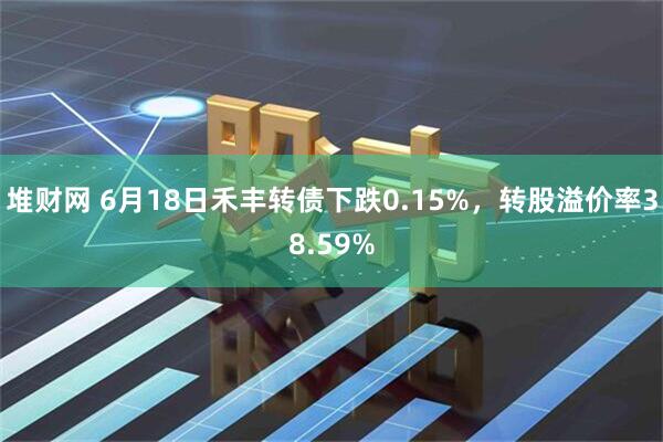 堆财网 6月18日禾丰转债下跌0.15%，转股溢价率38.59%