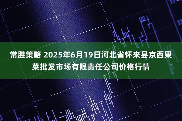 常胜策略 2025年6月19日河北省怀来县京西果菜批发市场有限责任公司价格行情