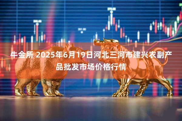 牛金所 2025年6月19日河北三河市建兴农副产品批发市场价格行情