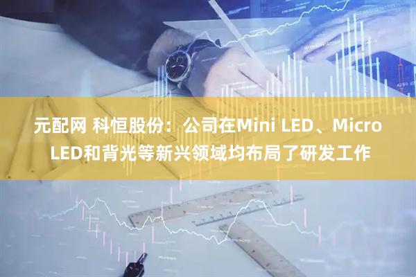 元配网 科恒股份：公司在Mini LED、Micro LED和背光等新兴领域均布局了研发工作