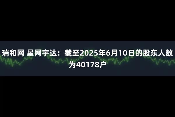 瑞和网 星网宇达：截至2025年6月10日的股东人数为40178户