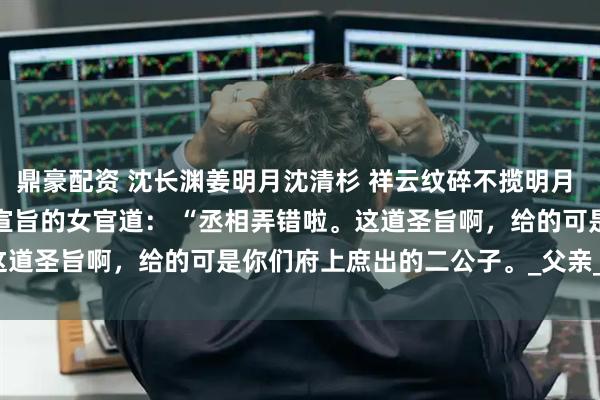 鼎豪配资 沈长渊姜明月沈清杉 祥云纹碎不揽明月 　我还来不及说明，就听宣旨的女官道： 　　“丞相弄错啦。这道圣旨啊，给的可是你们府上庶出的二公子。_父亲_郡主_百姓