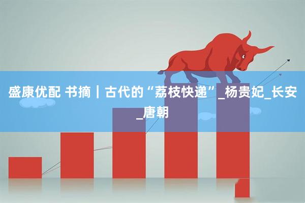 盛康优配 书摘｜古代的“荔枝快递”_杨贵妃_长安_唐朝