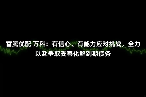 富腾优配 万科：有信心、有能力应对挑战，全力以赴争取妥善化解到期债务