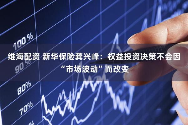 维海配资 新华保险龚兴峰：权益投资决策不会因“市场波动”而改变