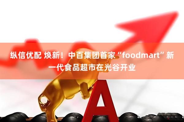 纵信优配 焕新！中百集团首家“foodmart”新一代食品超市在光谷开业