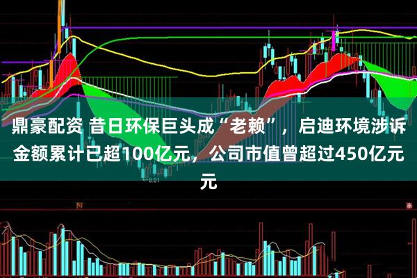 鼎豪配资 昔日环保巨头成“老赖”，启迪环境涉诉金额累计已超100亿元，公司市值曾超过450亿元