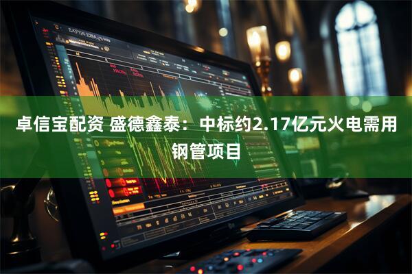 卓信宝配资 盛德鑫泰：中标约2.17亿元火电需用钢管项目