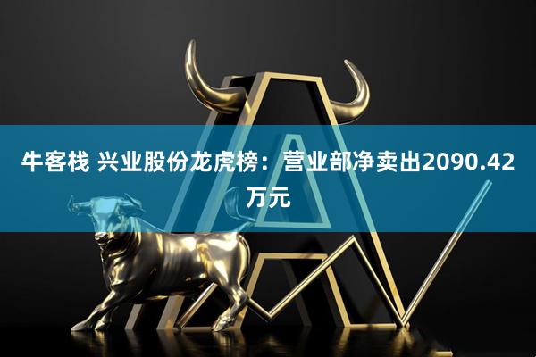 牛客栈 兴业股份龙虎榜：营业部净卖出2090.42万元