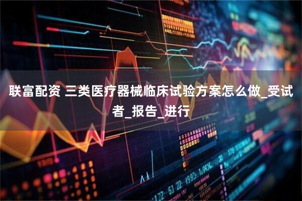 联富配资 三类医疗器械临床试验方案怎么做_受试者_报告_进行