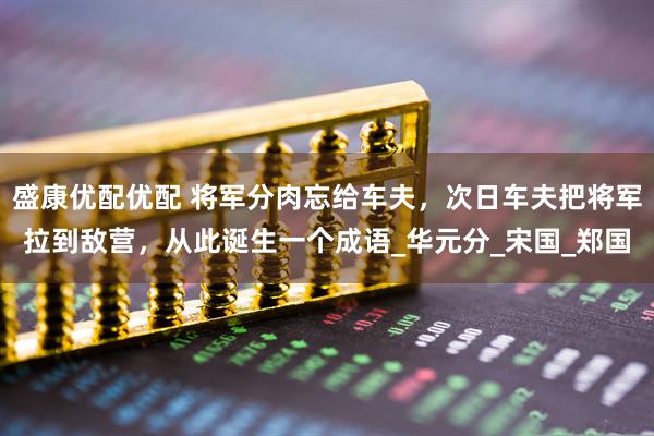 盛康优配优配 将军分肉忘给车夫，次日车夫把将军拉到敌营，从此诞生一个成语_华元分_宋国_郑国