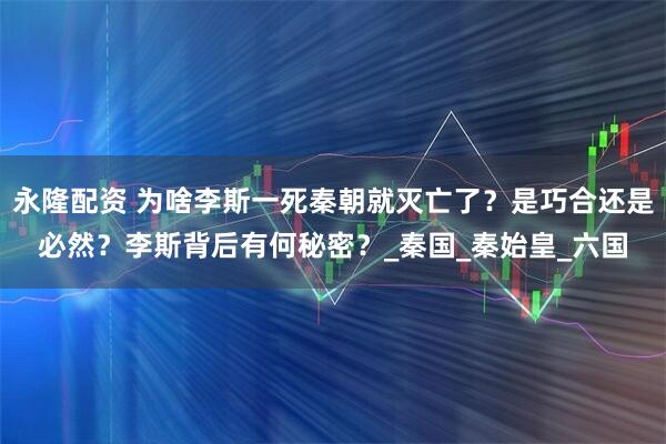 永隆配资 为啥李斯一死秦朝就灭亡了？是巧合还是必然？李斯背后有何秘密？_秦国_秦始皇_六国