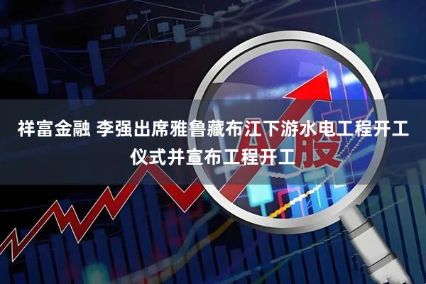 祥富金融 李强出席雅鲁藏布江下游水电工程开工仪式并宣布工程开工