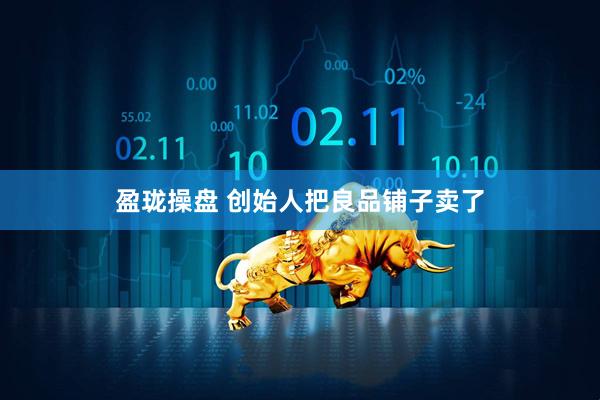 盈珑操盘 创始人把良品铺子卖了
