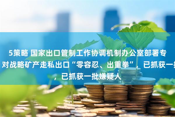 5策略 国家出口管制工作协调机制办公室部署专项行动：对战略矿产走私出口“零容忍、出重拳”，已抓获一批嫌疑人