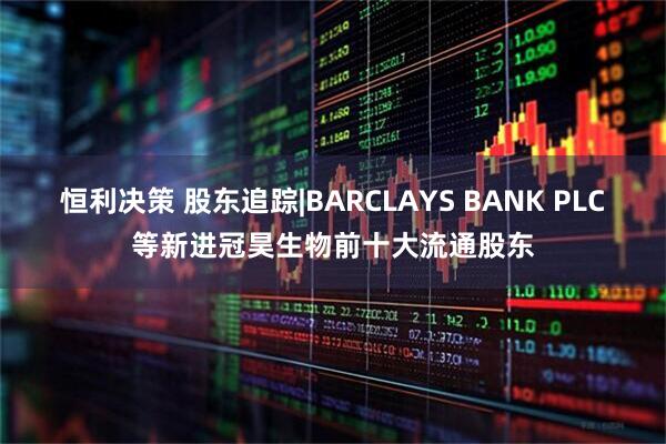 恒利决策 股东追踪|BARCLAYS BANK PLC等新进冠昊生物前十大流通股东