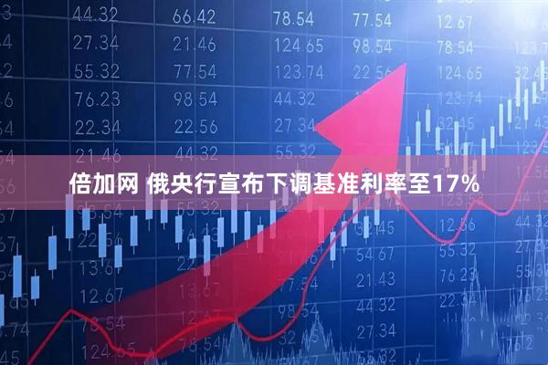倍加网 俄央行宣布下调基准利率至17%
