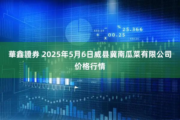 華鑫證券 2025年5月6日威县冀南瓜菜有限公司价格行情