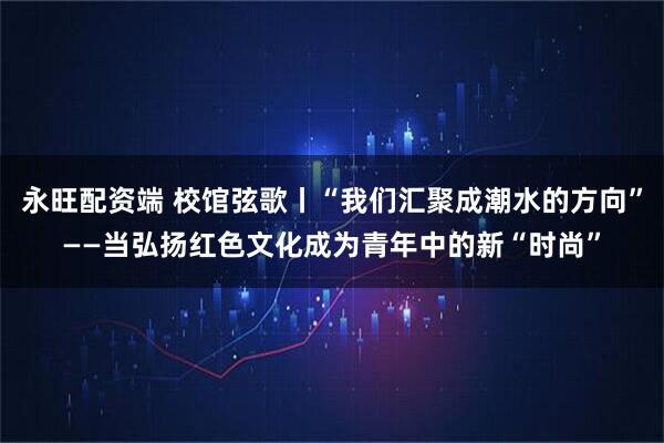 永旺配资端 校馆弦歌丨“我们汇聚成潮水的方向”——当弘扬红色文化成为青年中的新“时尚”