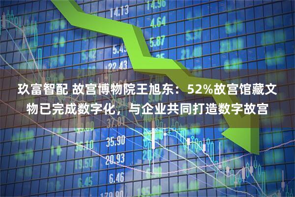 玖富智配 故宫博物院王旭东：52%故宫馆藏文物已完成数字化，与企业共同打造数字故宫