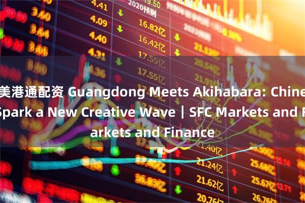 美港通配资 Guangdong Meets Akihabara: Chinese IPs Spark a New Creative Wave｜SFC Markets and Finance