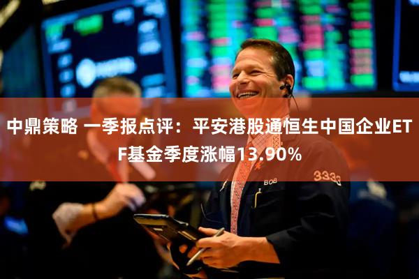 中鼎策略 一季报点评：平安港股通恒生中国企业ETF基金季度涨幅13.90%