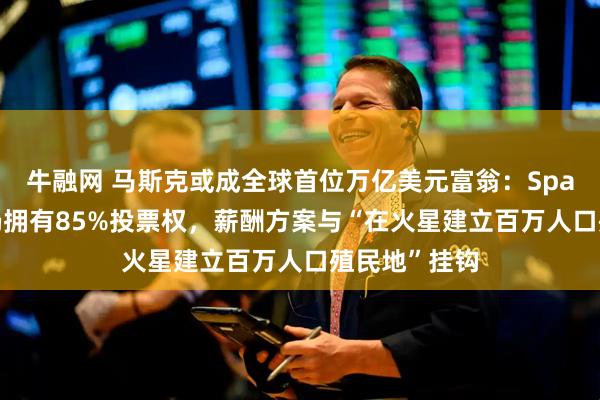 牛融网 马斯克或成全球首位万亿美元富翁:SpaceX上市后仍拥有85%投票权,薪酬方案与“在火星建立百万人口殖民地”挂钩
