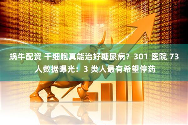 蜗牛配资 干细胞真能治好糖尿病？301 医院 73 人数据曝光：3 类人最有希望停药