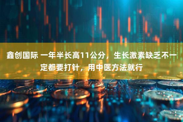 鑫创国际 一年半长高11公分，生长激素缺乏不一定都要打针，用中医方法就行