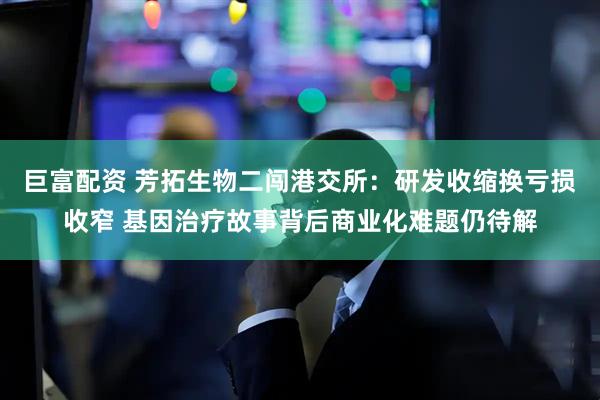 巨富配资 芳拓生物二闯港交所:研发收缩换亏损收窄 基因治疗故事背后商业化难题仍待解