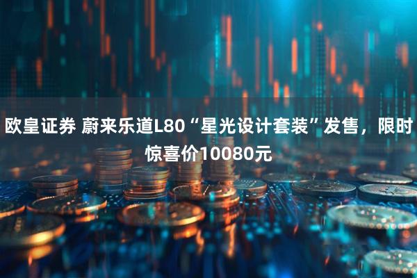 欧皇证券 蔚来乐道L80“星光设计套装”发售，限时惊喜价10080元